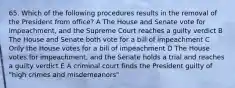 65. Which of the following procedures results in the removal of the President from office? A The House and Senate vote for impeachment, and the Supreme Court reaches a guilty verdict B The House and Senate both vote for a bill of impeachment C Only the House votes for a bill of impeachment D The House votes for impeachment, and the Senate holds a trial and reaches a guilty verdict E A criminal court finds the President guilty of "high crimes and misdemeanors"