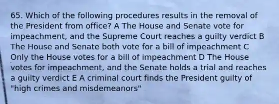 65. Which of the following procedures results in the removal of the President from office? A The House and Senate vote for impeachment, and the Supreme Court reaches a guilty verdict B The House and Senate both vote for a bill of impeachment C Only the House votes for a bill of impeachment D The House votes for impeachment, and the Senate holds a trial and reaches a guilty verdict E A criminal court finds the President guilty of "high crimes and misdemeanors"