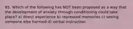 65. Which of the following has NOT been proposed as a way that the development of anxiety through conditioning could take place? a) direct experience b) repressed memories c) seeing someone else harmed d) verbal instruction