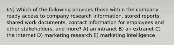 65) Which of the following provides those within the company ready access to company research information, stored reports, shared work documents, contact information for employees and other stakeholders, and more? A) an intranet B) an extranet C) the Internet D) marketing research E) marketing intelligence