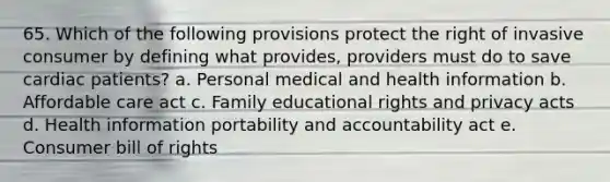 65. Which of the following provisions protect the right of invasive consumer by defining what provides, providers must do to save cardiac patients? a. Personal medical and health information b. Affordable care act c. Family educational rights and privacy acts d. Health information portability and accountability act e. Consumer bill of rights