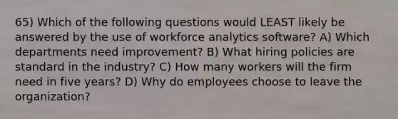 65) Which of the following questions would LEAST likely be answered by the use of workforce analytics software? A) Which departments need improvement? B) What hiring policies are standard in the industry? C) How many workers will the firm need in five years? D) Why do employees choose to leave the organization?