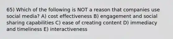 65) Which of the following is NOT a reason that companies use social media? A) cost effectiveness B) engagement and social sharing capabilities C) ease of creating content D) immediacy and timeliness E) interactiveness