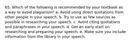 65. Which of the following is recommended by your textbook as a way to avoid plagiarism? a. Avoid using direct quotations from other people in your speech. b. Try to use as few sources as possible in researching your speech. c. Avoid citing quotations and paraphrases in your speech. d. Get an early start on researching and preparing your speech. e. Make sure you include information from the library in your speech.