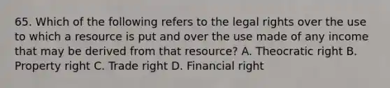 65. Which of the following refers to the legal rights over the use to which a resource is put and over the use made of any income that may be derived from that resource? A. Theocratic right B. Property right C. Trade right D. Financial right