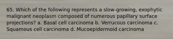 65. Which of the following represents a slow-growing, exophytic malignant neoplasm composed of numerous papillary surface projections? a. Basal cell carcinoma b. Verrucous carcinoma c. Squamous cell carcinoma d. Mucoepidermoid carcinoma