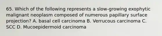 65. Which of the following represents a slow-growing exophytic malignant neoplasm composed of numerous papillary surface projection? A. basal cell carcinoma B. Verrucous carcinoma C. SCC D. Mucoepidermoid carcinoma