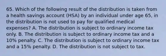 65. Which of the following result of the distribution is taken from a health savings account (HSA) by an individual under age 65, in the distribution is not used to pay for qualified medical expenses? A. The distribution is subject to ordinary income tax only. B. The distribution is subject to ordinary income tax and a 10% penalty. C. The distribution is subject to ordinary income tax and a 15% penalty. D. The distribution is not subject to tax.