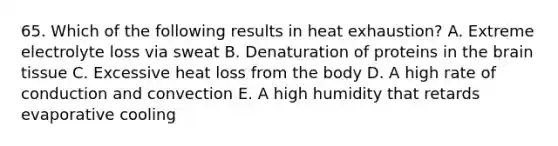 65. Which of the following results in heat exhaustion? A. Extreme electrolyte loss via sweat B. Denaturation of proteins in the brain tissue C. Excessive heat loss from the body D. A high rate of conduction and convection E. A high humidity that retards evaporative cooling