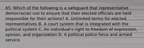 65. Which of the following is a safeguard that representative democracies use to ensure that their elected officials are held responsible for their actions? A. Unlimited terms for elected representatives B. A court system that is integrated with the political system C. An individual's right to freedom of expression, opinion, and organization D. A political police force and armed service