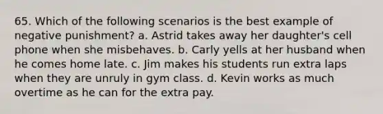 65. Which of the following scenarios is the best example of negative punishment? a. Astrid takes away her daughter's cell phone when she misbehaves. b. Carly yells at her husband when he comes home late. c. Jim makes his students run extra laps when they are unruly in gym class. d. Kevin works as much overtime as he can for the extra pay.