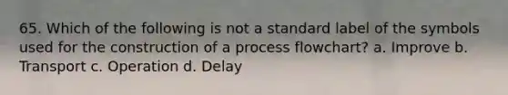 65. Which of the following is not a standard label of the symbols used for the construction of a process flowchart? a. Improve b. Transport c. Operation d. Delay