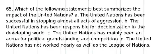 65. Which of the following statements best summarizes the impact of the United Nations? a. The United Nations has been successful in stopping almost all acts of aggression. b. The United Nations has been responsible for decolonization in the developing world. c. The United Nations has mainly been an arena for political grandstanding and competition. d. The United Nations has not worked nearly as well as the League of Nations.