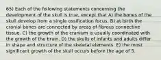 65) Each of the following statements concerning the development of the skull is true, except that A) the bones of the skull develop from a single ossification focus. B) at birth the cranial bones are connected by areas of fibrous connective tissue. C) the growth of the cranium is usually coordinated with the growth of the brain. D) the skulls of infants and adults differ in shape and structure of the skeletal elements. E) the most significant growth of the skull occurs before the age of 5.