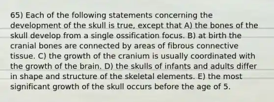 65) Each of the following statements concerning the development of the skull is true, except that A) the bones of the skull develop from a single ossification focus. B) at birth the cranial bones are connected by areas of fibrous connective tissue. C) the growth of the cranium is usually coordinated with the growth of the brain. D) the skulls of infants and adults differ in shape and structure of the skeletal elements. E) the most significant growth of the skull occurs before the age of 5.