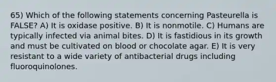 65) Which of the following statements concerning Pasteurella is FALSE? A) It is oxidase positive. B) It is nonmotile. C) Humans are typically infected via animal bites. D) It is fastidious in its growth and must be cultivated on blood or chocolate agar. E) It is very resistant to a wide variety of antibacterial drugs including fluoroquinolones.