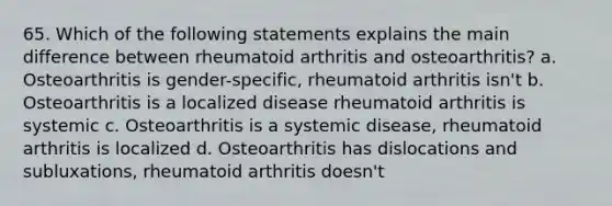 65. Which of the following statements explains the main difference between rheumatoid arthritis and osteoarthritis? a. Osteoarthritis is gender-specific, rheumatoid arthritis isn't b. Osteoarthritis is a localized disease rheumatoid arthritis is systemic c. Osteoarthritis is a systemic disease, rheumatoid arthritis is localized d. Osteoarthritis has dislocations and subluxations, rheumatoid arthritis doesn't