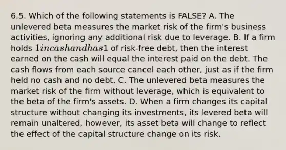 6.5. Which of the following statements is FALSE? A. The unlevered beta measures the market risk of the firm's business activities, ignoring any additional risk due to leverage. B. If a firm holds 1 in cash and has1 of risk-free debt, then the interest earned on the cash will equal the interest paid on the debt. The cash flows from each source cancel each other, just as if the firm held no cash and no debt. C. The unlevered beta measures the market risk of the firm without leverage, which is equivalent to the beta of the firm's assets. D. When a firm changes its capital structure without changing its investments, its levered beta will remain unaltered, however, its asset beta will change to reflect the effect of the capital structure change on its risk.