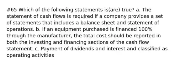 #65 Which of the following statements is(are) true? a. The statement of cash flows is required if a company provides a set of statements that includes a balance sheet and statement of operations. b. If an equipment purchased is financed 100% through the manufacturer, the total cost should be reported in both the investing and financing sections of the cash flow statement. c. Payment of dividends and interest and classified as operating activities