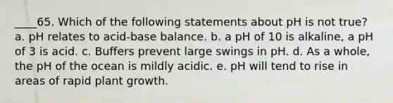 ____65. Which of the following statements about pH is not true? a. pH relates to acid-base balance. b. a pH of 10 is alkaline, a pH of 3 is acid. c. Buffers prevent large swings in pH. d. As a whole, the pH of the ocean is mildly acidic. e. pH will tend to rise in areas of rapid plant growth.