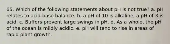 65. Which of the following statements about pH is not true? a. pH relates to acid-base balance. b. a pH of 10 is alkaline, a pH of 3 is acid. c. Buffers prevent large swings in pH. d. As a whole, the pH of the ocean is mildly acidic. e. pH will tend to rise in areas of rapid plant growth.