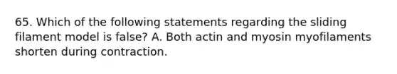 65. Which of the following statements regarding the sliding filament model is false? A. Both actin and myosin myofilaments shorten during contraction.