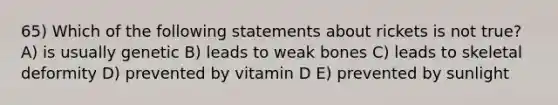 65) Which of the following statements about rickets is not true? A) is usually genetic B) leads to weak bones C) leads to skeletal deformity D) prevented by vitamin D E) prevented by sunlight