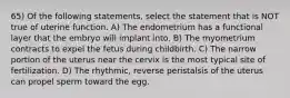 65) Of the following statements, select the statement that is NOT true of uterine function. A) The endometrium has a functional layer that the embryo will implant into. B) The myometrium contracts to expel the fetus during childbirth. C) The narrow portion of the uterus near the cervix is the most typical site of fertilization. D) The rhythmic, reverse peristalsis of the uterus can propel sperm toward the egg.