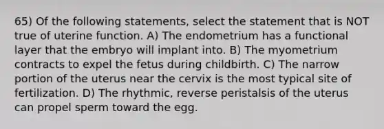 65) Of the following statements, select the statement that is NOT true of uterine function. A) The endometrium has a functional layer that the embryo will implant into. B) The myometrium contracts to expel the fetus during childbirth. C) The narrow portion of the uterus near the cervix is the most typical site of fertilization. D) The rhythmic, reverse peristalsis of the uterus can propel sperm toward the egg.