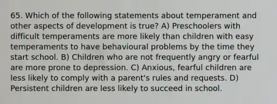 65. Which of the following statements about temperament and other aspects of development is true? A) Preschoolers with difficult temperaments are more likely than children with easy temperaments to have behavioural problems by the time they start school. B) Children who are not frequently angry or fearful are more prone to depression. C) Anxious, fearful children are less likely to comply with a parent's rules and requests. D) Persistent children are less likely to succeed in school.