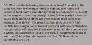 6.5. Which of the following statements is true? 1. A shift in the sales mix from low-margin items to high-margin items will decrease total profits even though total sales increase. 2. A shift in the sales mix from high-margin items to low-margin items can cause total profits to decrease even though total sales may increase. 3. A shift in the sales mix from products with high contribution margin ratios toward products with low contribution margin ratios will raise the break-even point for the company as a whole. A) Statements I and III are true. B) Statements II and III are true. C) All of the statements are true. D) None of the statements are true.