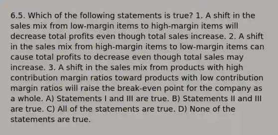 6.5. Which of the following statements is true? 1. A shift in the sales mix from low-margin items to high-margin items will decrease total profits even though total sales increase. 2. A shift in the sales mix from high-margin items to low-margin items can cause total profits to decrease even though total sales may increase. 3. A shift in the sales mix from products with high contribution margin ratios toward products with low contribution margin ratios will raise the break-even point for the company as a whole. A) Statements I and III are true. B) Statements II and III are true. C) All of the statements are true. D) None of the statements are true.