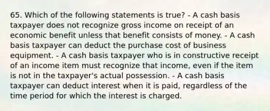 65. Which of the following statements is true? - A cash basis taxpayer does not recognize gross income on receipt of an economic benefit unless that benefit consists of money. - A cash basis taxpayer can deduct the purchase cost of business equipment. - A cash basis taxpayer who is in constructive receipt of an income item must recognize that income, even if the item is not in the taxpayer's actual possession. - A cash basis taxpayer can deduct interest when it is paid, regardless of the time period for which the interest is charged.