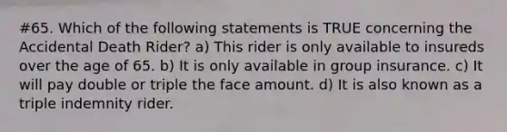 #65. Which of the following statements is TRUE concerning the Accidental Death Rider? a) This rider is only available to insureds over the age of 65. b) It is only available in group insurance. c) It will pay double or triple the face amount. d) It is also known as a triple indemnity rider.