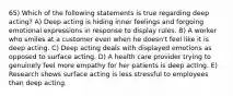 65) Which of the following statements is true regarding deep acting? A) Deep acting is hiding inner feelings and forgoing emotional expressions in response to display rules. B) A worker who smiles at a customer even when he doesn't feel like it is deep acting. C) Deep acting deals with displayed emotions as opposed to surface acting. D) A health care provider trying to genuinely feel more empathy for her patients is deep acting. E) Research shows surface acting is less stressful to employees than deep acting.