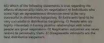 65) Which of the following statements is true regarding the effects of personality traits on negotiation? A) Individuals who score high on agreeableness dimension tend to be very successful in distributive bargaining. B) Extraverts tend to be very successful in distributive bargaining. C) People who are highly interested in having positive relationships with other people are great negotiators. D) Negotiation outcomes are never related to personality traits. E) Disagreeable introverts are the best distributive bargainers.