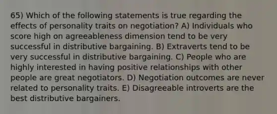 65) Which of the following statements is true regarding the effects of personality traits on negotiation? A) Individuals who score high on agreeableness dimension tend to be very successful in distributive bargaining. B) Extraverts tend to be very successful in distributive bargaining. C) People who are highly interested in having positive relationships with other people are great negotiators. D) Negotiation outcomes are never related to personality traits. E) Disagreeable introverts are the best distributive bargainers.