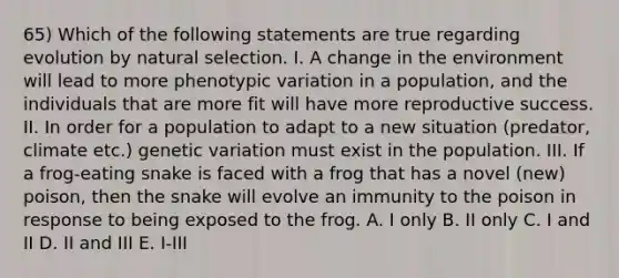 65) Which of the following statements are true regarding evolution by natural selection. I. A change in the environment will lead to more phenotypic variation in a population, and the individuals that are more fit will have more reproductive success. II. In order for a population to adapt to a new situation (predator, climate etc.) genetic variation must exist in the population. III. If a frog-eating snake is faced with a frog that has a novel (new) poison, then the snake will evolve an immunity to the poison in response to being exposed to the frog. A. I only B. II only C. I and II D. II and III E. I-III