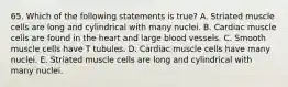 65. Which of the following statements is true? A. Striated muscle cells are long and cylindrical with many nuclei. B. Cardiac muscle cells are found in the heart and large blood vessels. C. Smooth muscle cells have T tubules. D. Cardiac muscle cells have many nuclei. E. Striated muscle cells are long and cylindrical with many nuclei.