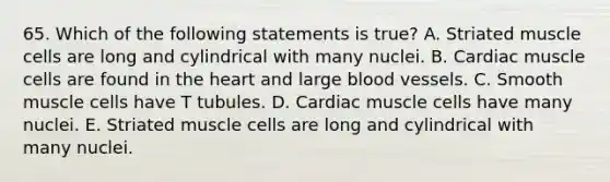 65. Which of the following statements is true? A. Striated muscle cells are long and cylindrical with many nuclei. B. Cardiac muscle cells are found in the heart and large blood vessels. C. Smooth muscle cells have T tubules. D. Cardiac muscle cells have many nuclei. E. Striated muscle cells are long and cylindrical with many nuclei.