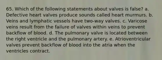 65. Which of the following statements about valves is false? a. Defective heart valves produce sounds called heart murmurs. b. Veins and lymphatic vessels have two-way valves. c. Varicose veins result from the failure of valves within veins to prevent backflow of blood. d. The pulmonary valve is located between the right ventricle and the pulmonary artery. e. Atrioventricular valves prevent backflow of blood into the atria when the ventricles contract.