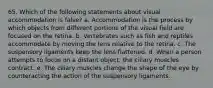 65. Which of the following statements about visual accommodation is false? a. Accommodation is the process by which objects from different portions of the visual field are focused on the retina. b. Vertebrates such as fish and reptiles accommodate by moving the lens relative to the retina. c. The suspensory ligaments keep the lens flattened. d. When a person attempts to focus on a distant object, the ciliary muscles contract. e. The ciliary muscles change the shape of the eye by counteracting the action of the suspensory ligaments.