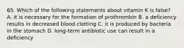 65. Which of the following statements about vitamin K is false? A. it is necessary for the formation of prothrombin B. a deficiency results in decreased blood clotting C. it is produced by bacteria in the stomach D. long-term antibiotic use can result in a deficiency