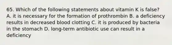 65. Which of the following statements about vitamin K is false? A. it is necessary for the formation of prothrombin B. a deficiency results in decreased blood clotting C. it is produced by bacteria in the stomach D. long-term antibiotic use can result in a deficiency