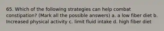 65. Which of the following strategies can help combat constipation? (Mark all the possible answers) a. a low fiber diet b. Increased physical activity c. limit fluid intake d. high fiber diet