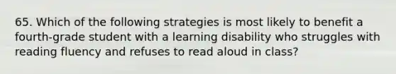 65. Which of the following strategies is most likely to benefit a fourth-grade student with a learning disability who struggles with reading fluency and refuses to read aloud in class?