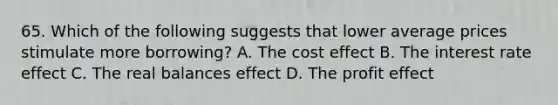 65. Which of the following suggests that lower average prices stimulate more borrowing? A. The cost effect B. The interest rate effect C. The real balances effect D. The profit effect