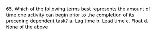 65. Which of the following terms best represents the amount of time one activity can begin prior to the completion of its preceding dependent task? a. Lag time b. Lead time c. Float d. None of the above