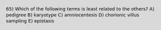 65) Which of the following terms is least related to the others? A) pedigree B) karyotype C) amniocentesis D) chorionic villus sampling E) epistasis