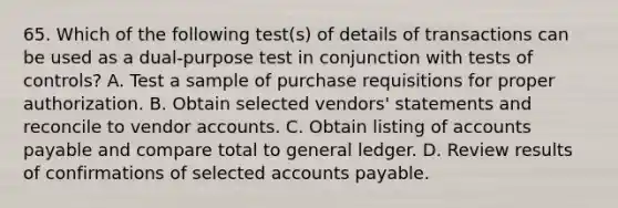 65. Which of the following test(s) of details of transactions can be used as a dual-purpose test in conjunction with tests of controls? A. Test a sample of purchase requisitions for proper authorization. B. Obtain selected vendors' statements and reconcile to vendor accounts. C. Obtain listing of accounts payable and compare total to general ledger. D. Review results of confirmations of selected accounts payable.